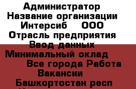 Администратор › Название организации ­ Интерсиб-T, ООО › Отрасль предприятия ­ Ввод данных › Минимальный оклад ­ 30 000 - Все города Работа » Вакансии   . Башкортостан респ.,Караидельский р-н